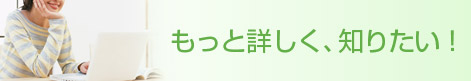 もっと詳しく、知りたい！